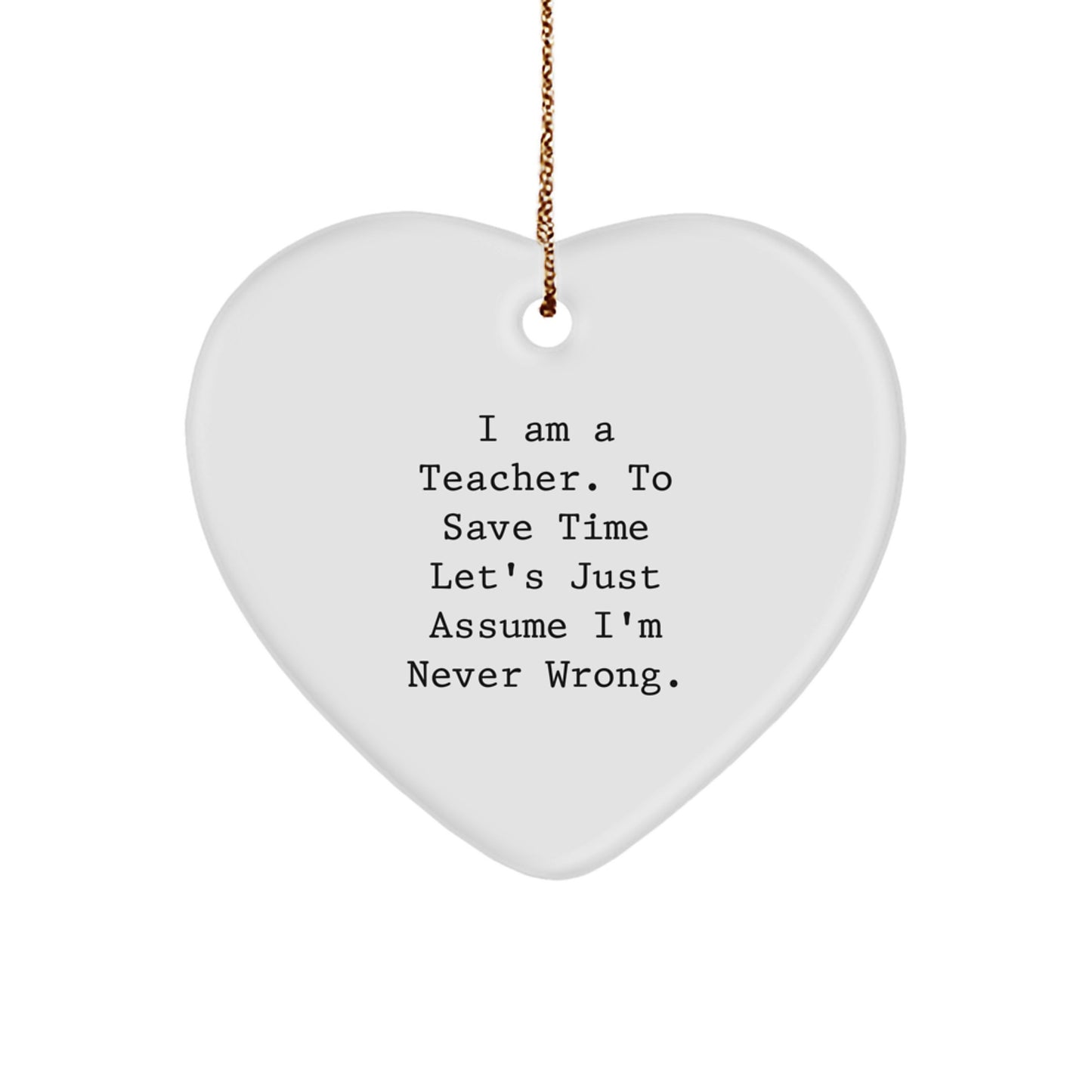 Funny Teacher Gifts, I Am A Teacher. To Save Time Let's Just Assume I'm Never Wrong. Heart Ornament for Christmas, Teacher Appreciation, Gifts from Friends - Image 1
